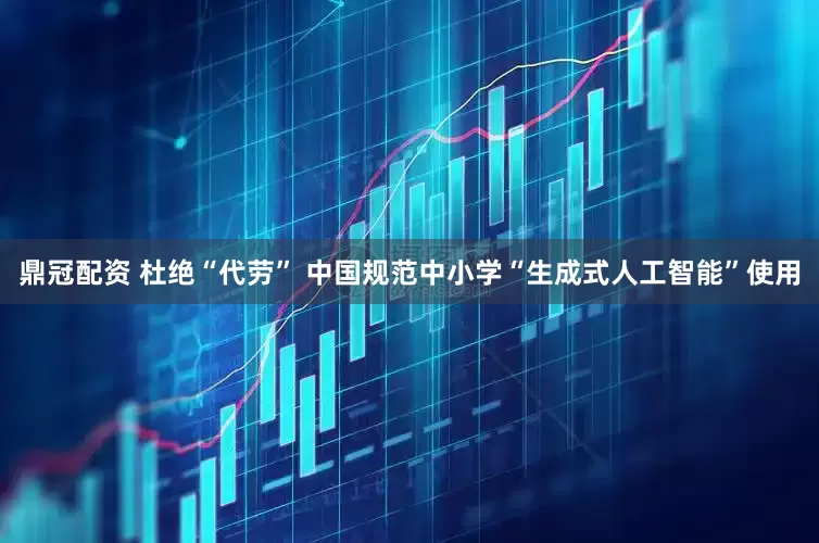 鼎冠配资 杜绝“代劳” 中国规范中小学“生成式人工智能”使用