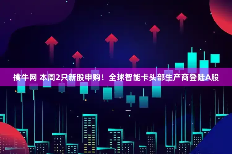 擒牛网 本周2只新股申购！全球智能卡头部生产商登陆A股