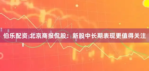 伯乐配资 北京商报侃股：新股中长期表现更值得关注