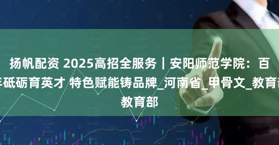 扬帆配资 2025高招全服务｜安阳师范学院：百年砥砺育英才 特色赋能铸品牌_河南省_甲骨文_教育部