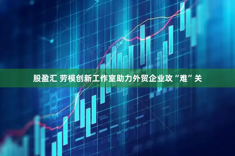 股盈汇 劳模创新工作室助力外贸企业攻“难”关