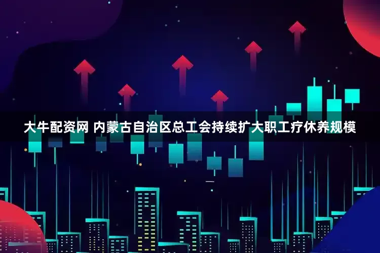 大牛配资网 内蒙古自治区总工会持续扩大职工疗休养规模