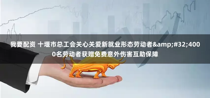 我要配资 十堰市总工会关心关爱新就业形态劳动者&#32;4000名劳动者获赠免费意外伤害互助保障