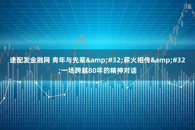 速配发金融网 青年与先辈&#32;薪火相传&#32;一场跨越80年的精神对话