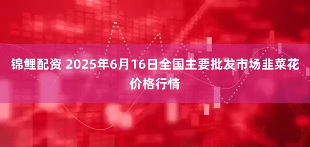 锦鲤配资 2025年6月16日全国主要批发市场韭菜花价格行情