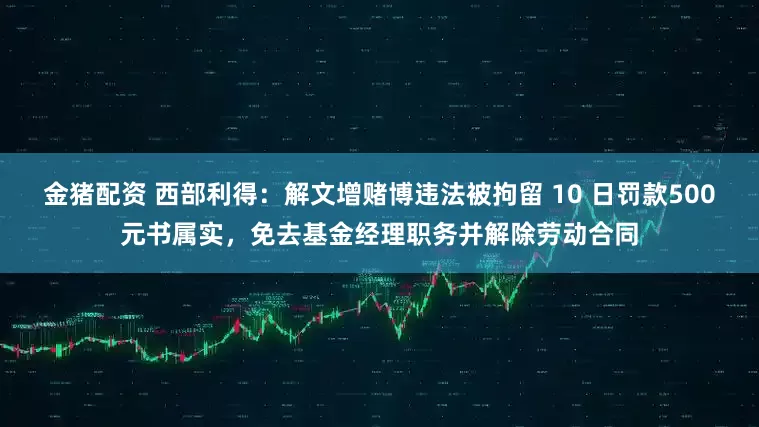 金猪配资 西部利得：解文增赌博违法被拘留 10 日罚款500元书属实，免去基金经理职务并解除劳动合同