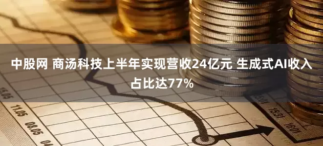 中股网 商汤科技上半年实现营收24亿元 生成式AI收入占比达77%