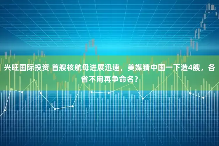 兴旺国际投资 首艘核航母进展迅速，美媒猜中国一下造4艘，各省不用再争命名？